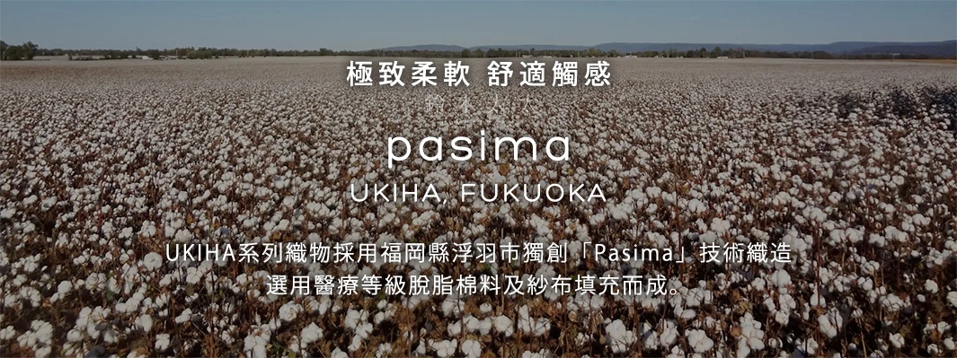 極致柔軟   舒適觸感





UKIHA系列織物採用福岡縣浮羽市獨創「Pasima」技術織造，選用醫療等級脫脂棉料及紗布填充而成。
