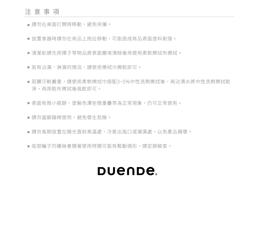 注意事項 1.請勿在桌面打開時移動，避免夾傷。 2.放置食器時請勿在商品上拖拉移動，可能造成商品表面塗料剝落。 3.清潔前請先用撢子等物品將表面塵埃清除後再使用柔軟擦拭布擦拭。 4.若有沾濕、淋濕的情況，請使用擦拭巾擦乾即可。 5.若髒汙較嚴重，請使用柔軟擦拭巾搭配3~5%中性洗劑擦拭後，再沾清水將中性洗劑擦拭乾淨，再用乾布擦拭後風乾即可。 6.表面有微小痕跡、塗裝色澤些微重疊等為正常現象，仍可正常使用。 7.請勿當腳踏椅使用，避免發生危險。 8.請勿長期放置在陽光直射高溫處、冷氣出風口或潮濕處，以免產品損壞。 9.底部輪子的螺絲會隨著使用時間可能有鬆動情形，請定期檢查。
