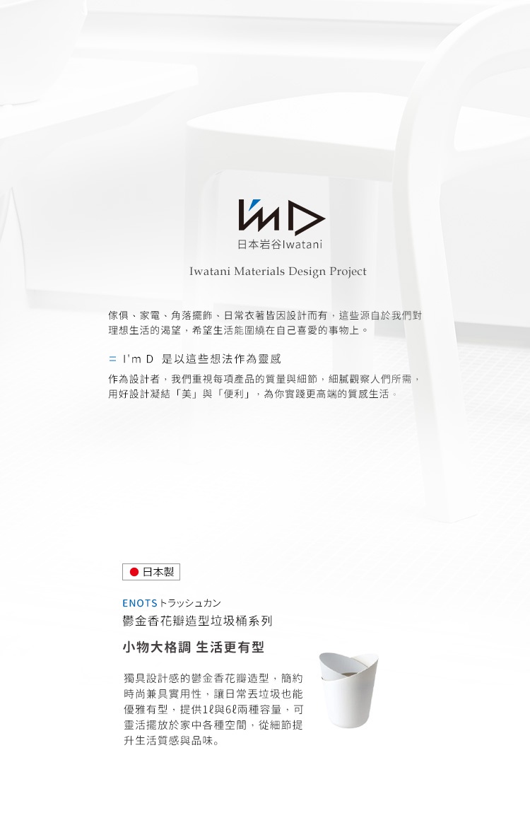 圖片文字：I'm D 日本岩谷 Iwatani Materials Design Project。家具家電、角落擺飾、日常衣著皆因設計而有，這些源自於對理想生活的渴望，希望生活能圍繞在自己喜愛的事物上。I'm D 是以這些想法作為靈感，作為設計者，我們重視每項產品的質量與細節，細膩觀察人們所需，用好設計凝結美與便利，為你實踐更高端的質感生活。日本製 ENOTS 鬱金香花瓣造型垃圾桶系列，小物大格調