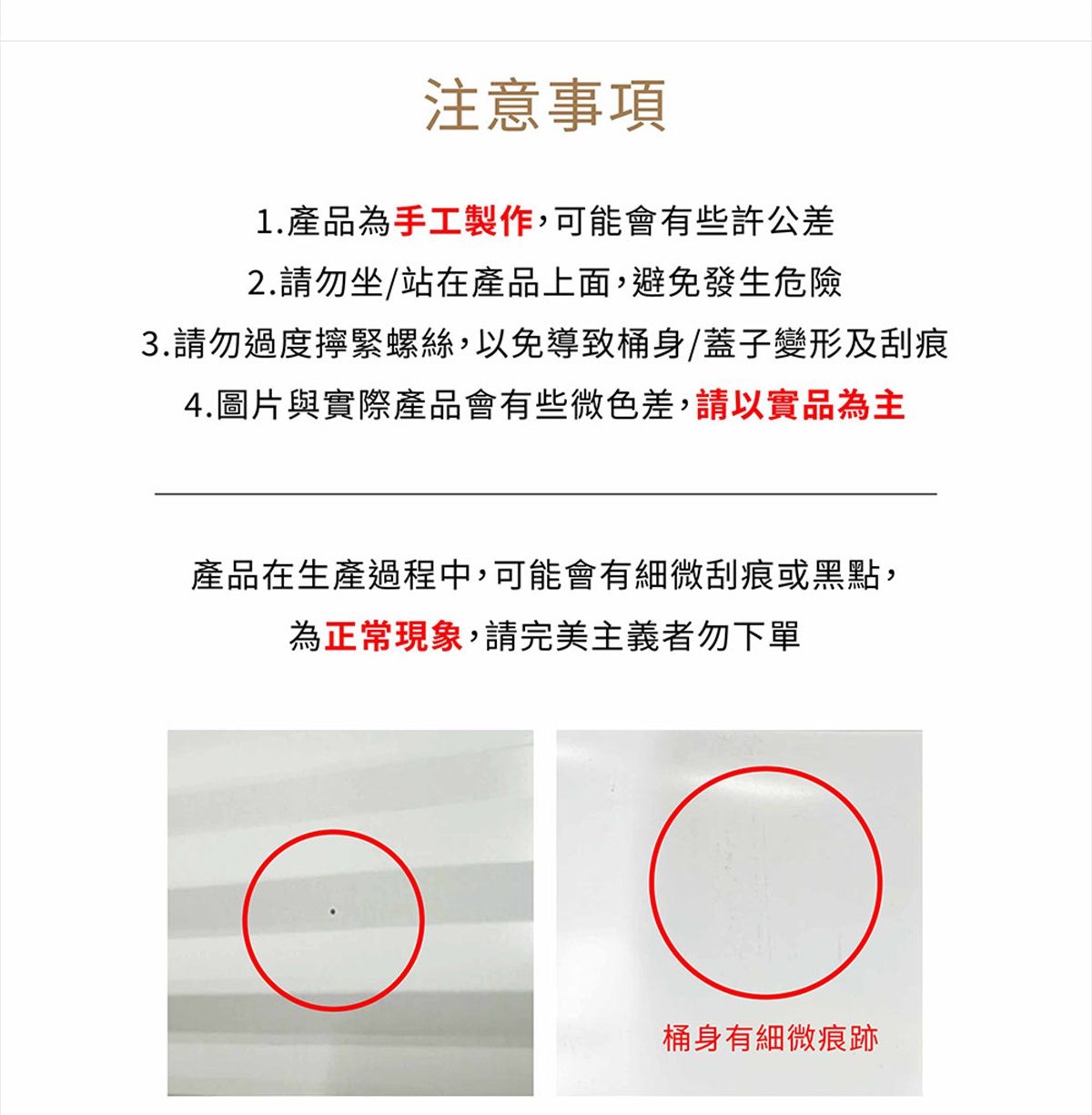 圖片文字：注意事項 1.產品為手工製作，可能會有些許公差 2.請勿坐/站在產品上面，避免發生危險 3.請勿過度擰緊螺絲，以免導致桶身/蓋子變形及刮痕 4.圖片與實際產品會有有些微色差，請以實品為主 產品在生產過程中，可能會有些微刮痕或黑點，為正常現象，請完美主義者勿下單