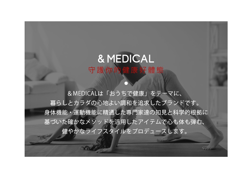      &MEDICAL  守護你的健康好體態

＆MEDICALは「おうちで健康」をテーマに、暮らしとカラダの心地よい調和を追求したブランドです。
身体機能・運動機能に精通した専門家達の知見と科学的根拠に
基づいた確かなメソッドを活用したアイテムで心も体も弾む、
健やかなライフスタイルをプロデュースします。
