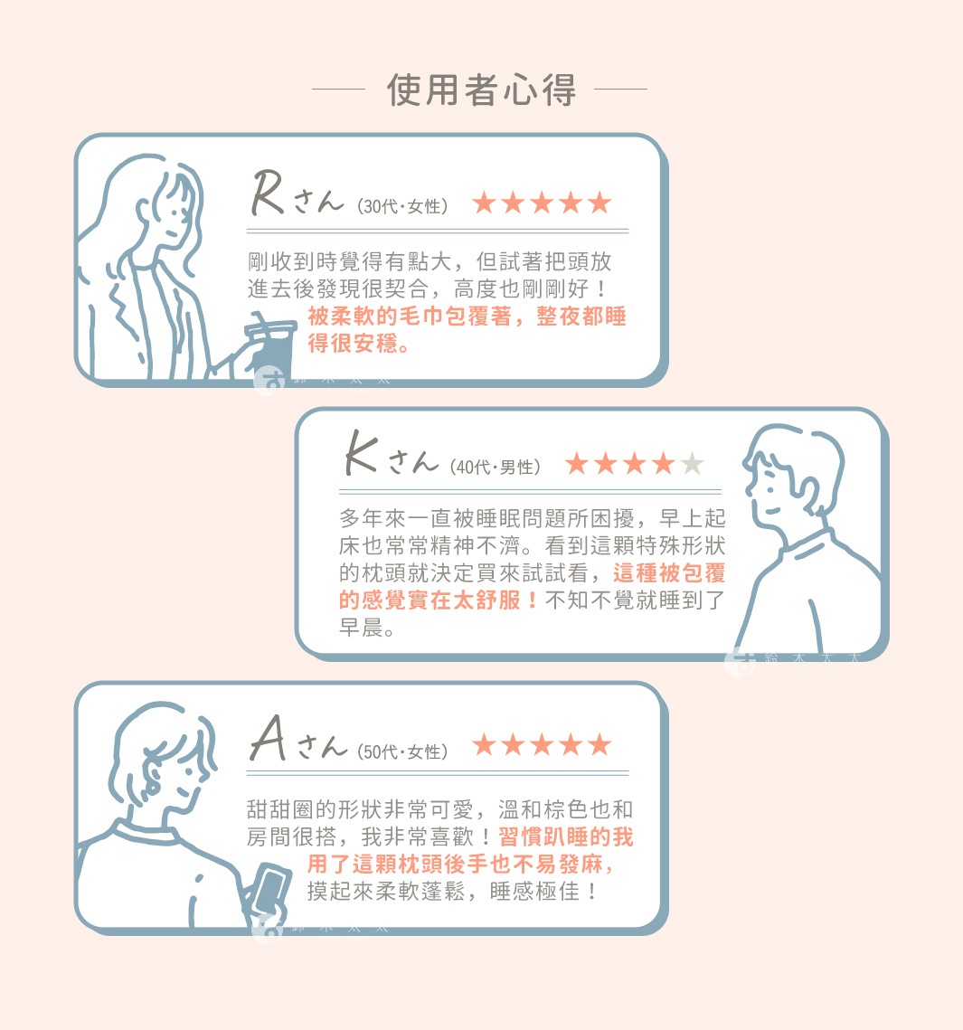 剛收到時覺得有點大，但試著把頭放進去後發現很契合，
高度也剛剛好！被柔軟的毛巾包覆著，整夜都睡得很安穩。

多年來一直被睡眠問題所困擾，早上起床也常常精神不濟。看到這顆特殊形狀的枕頭就決定買來試試看，
這種被包覆的感覺實在太舒服！不知不覺就睡到了早晨。

甜甜圈的形狀非常可愛，溫和棕色也和房間很搭，
我非常喜歡！習慣趴睡的我用了這顆枕頭後手也不易發麻，
摸起來柔軟蓬鬆，睡感極佳！

使
用
者
心
得
分
享
