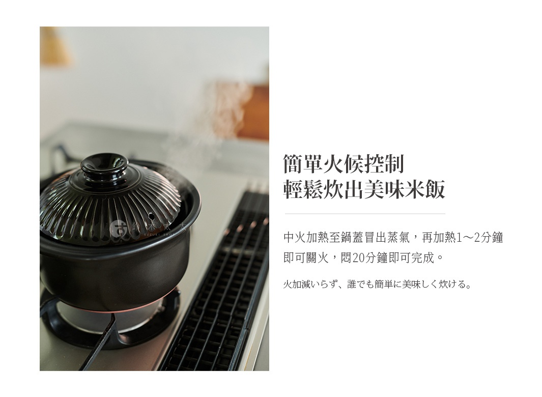 簡單火候控制，輕鬆炊出美味米飯，中火加熱至鍋蓋冒出蒸氣，再加熱1～2分鐘即可關火，燜20分鐘即可完成。火加減らず、誰でも簡単に美味しく炊ける。