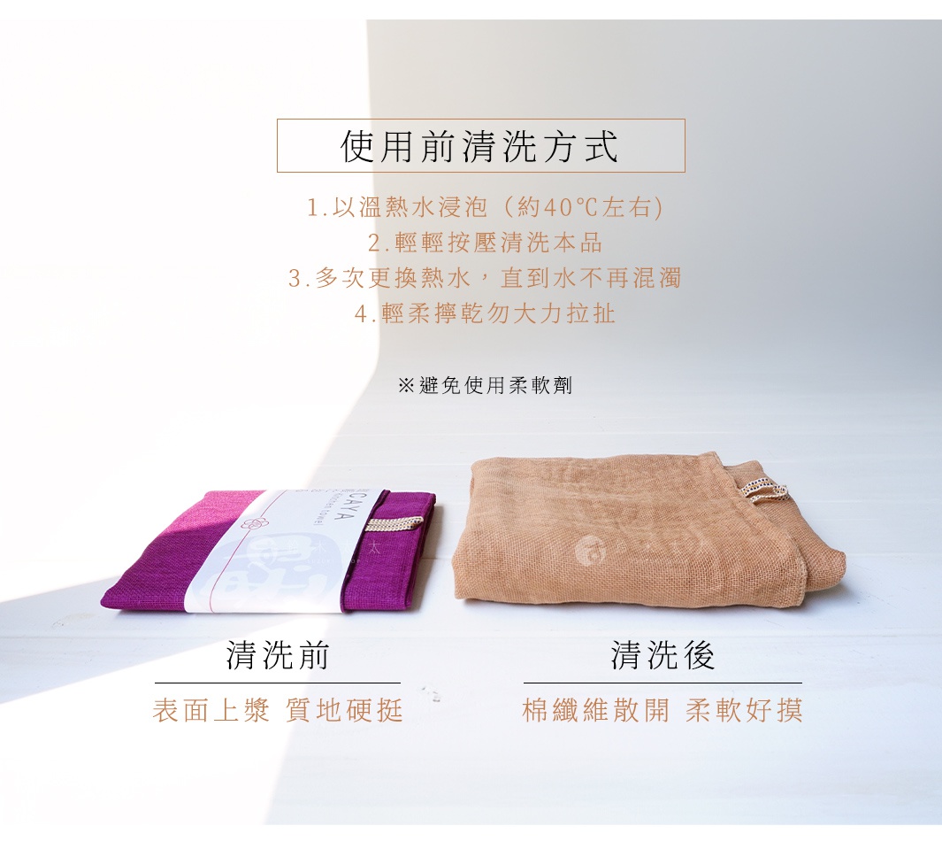 使用前清洗方式


1.以溫熱水浸泡（約40℃左右)
2.輕輕按壓清洗本品
3.多次更換熱水，直到水不再混濁
4.輕柔擰乾勿大力拉扯
※避免使用柔軟劑

清洗後
棉纖維散開 柔軟好摸

清洗前
表面上漿 質地硬挺
