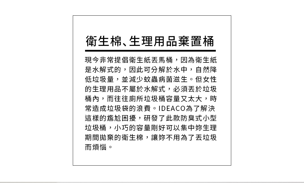 衛生棉、生理用品棄置桶

現今非常提倡衛生紙丟馬桶，因為衛生紙是水解式的，因此可分解於水中，自然降低垃圾量，並減少蚊蟲病菌滋生。但女性的生理用品不屬於水解式，必須丟於垃圾桶內，而往往廁所垃圾桶容量又太大，時常造成垃圾袋的浪費。IDEACO為了解決這樣的尷尬困擾，研發了此款防臭式小型垃圾桶，小巧的容量剛好可以集中妳生理期間拋棄的衛生棉，讓妳不用為了丟垃圾而煩惱。