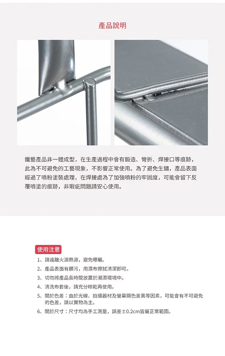 圖片文字：產品說明 鐵藝產品非一體成型，在生產過程中會有鍛造、彎折、焊接口等痕跡，此為不可避免的工藝現象，不影響正常使用。為了避免生鏽，產品表面經過了噴粉塗裝處理，在焊接處為了加強噴粉的牢固度，可能會留下反覆噴塗的痕跡，非瑕疵問題請安心使用。使用注意 1、請遠離火源熱源，避免曝曬。 2、產品表面有髒污，用濕布擦拭清潔即可。 3、切勿將產品長時間放置於潮濕環境中。 4、清洗布套後，請充分晾乾再使用。