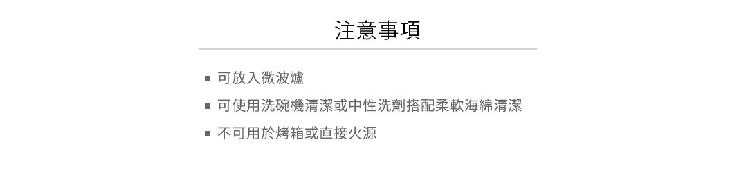 注意事項
可放入微波爐
可使用洗碗機清潔或中性洗劑搭配柔軟海綿清潔
不可用於烤箱或直接火源