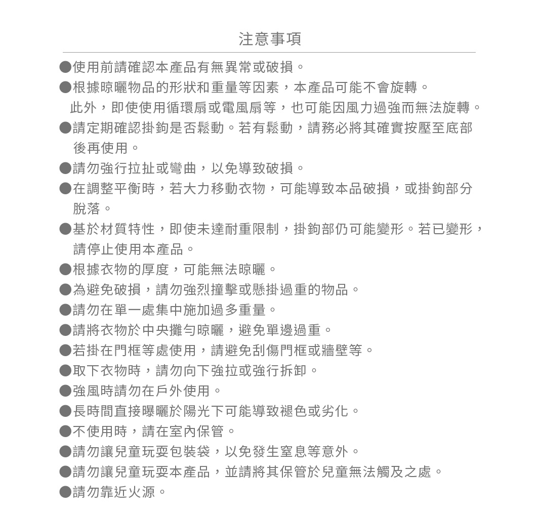 ●使用前請確認本產品有無異常或破損。
●根據晾曬物品的形狀和重量等因素，本產品可能不會旋轉。
  此外，即使使用循環扇或電風扇等，也可能因風力過強而無法旋轉。
●請定期確認掛鉤是否鬆動。若有鬆動，請務必將其確實按壓至底部後再使用。
●請勿強行拉扯或彎曲，以免導致破損。
●在調整平衡時，若大力移動衣物，可能導致本品破損，或掛鉤部分脫落。
●基於材質特性，即使未達耐重限制，掛鉤部仍可能變形。若已變形，請停止使用本產品。
●根據衣物的厚度，可能無法晾曬。
●為避免破損，請勿強烈撞擊或懸掛過重的物品。
●請勿在單一處集中施加過多重量。
●請將衣物於中央攤勻晾曬，避免單邊過重。
●若掛在門框等處使用，請避免刮傷門框或牆壁等。
●取下衣物時，請勿向下強拉或強行拆卸。
●強風時請勿在戶外使用。
●長時間直接曝曬於陽光下可能導致褪色或劣化。
●不使用時，請在室內保管。
●請勿讓兒童玩耍包裝袋，以免發生窒息等意外。
●請勿讓兒童玩耍本產品，並請將其保管於兒童無法觸及之處。
●請勿靠近火源。
