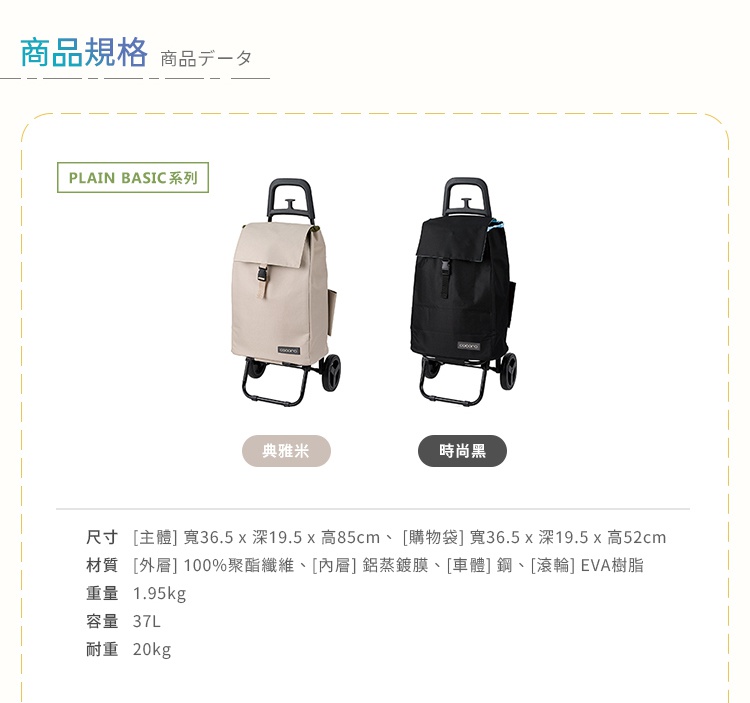 圖片文字：商品規格 商品數據 PLAIN BASIC系列 典雅米 時尚黑 尺寸 主體 寬36.5 x 深19.5 x 高85cm 購物袋 寬36.5 x 深19.5 x 高52cm 材質 外層 100%聚酯纖維 內層 鋁蒸鍍膜 車體 鋼 滾輪 EVA樹脂 重量 1.95kg 容量 37L 耐重 20kg
