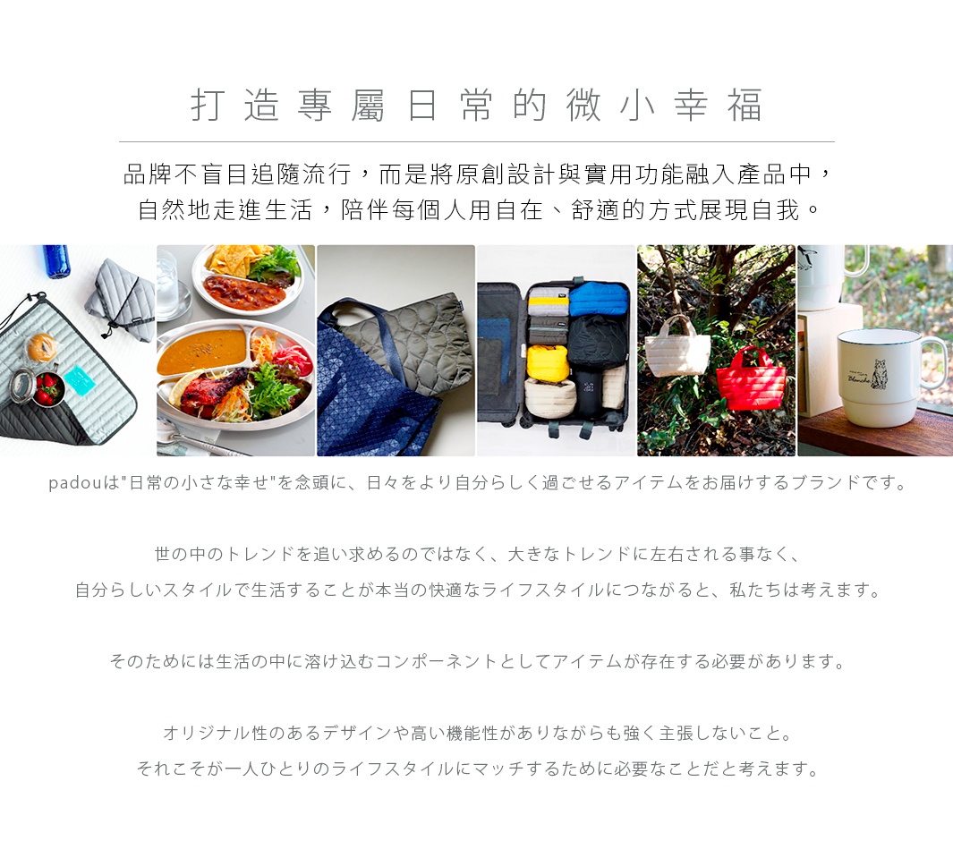 圖片文字：打造專屬日常的微小幸福品牌不盲目追隨流行，而是將原創設計與實用功能融入產品中，自然地走進生活，陪伴每個人用自在、舒適的方式展現自我。padou是日常的小小幸福為念頭，日日更讓自己過生活的品牌。世中的趨勢不追隨，不被大趨勢左右，以自己的風格生活才是真正的舒適生活。為此生活中有融入的組件存在。原創設計與高機能性，且不過強主張。這是一人一人的生活方式匹配必要的。