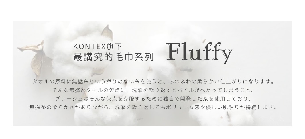 KONTEX旗下最講究的毛巾系列「FLUFFY」
フラッフィーに使われるコットンは薬や化学肥料に頼らず、土壌の持つ力によって育てられ、丁寧に収穫されています。 良質な素材を使用したタオルは吸水性はもちろん、滑らかな肌触りと、しなやかさな光沢感を感じていただけます。