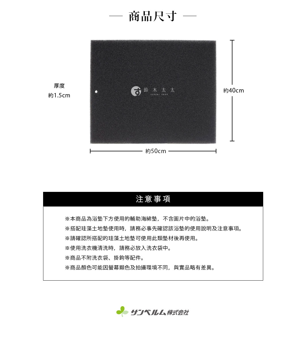 圖片文字：商品尺寸標示圖，厚度約1.5公分、寬度約50公分、高度約40公分。注意事項說明：本商品為浴墊下方使用的輔助海綿墊，不含圖片中的浴墊。搭配珪藻土地墊使用時，請務必事先確認該浴墊的使用說明及注意事項。請確認所搭配的珪藻土地墊可使用此類墊材後再使用。使用洗衣機清洗時，請務必放入洗衣袋中。商品不附洗衣袋、掛鉤等配件。商品顏色可能因螢幕顯色及拍攝環境不同，與實品略有差異。圖片底部標示Sanbelm