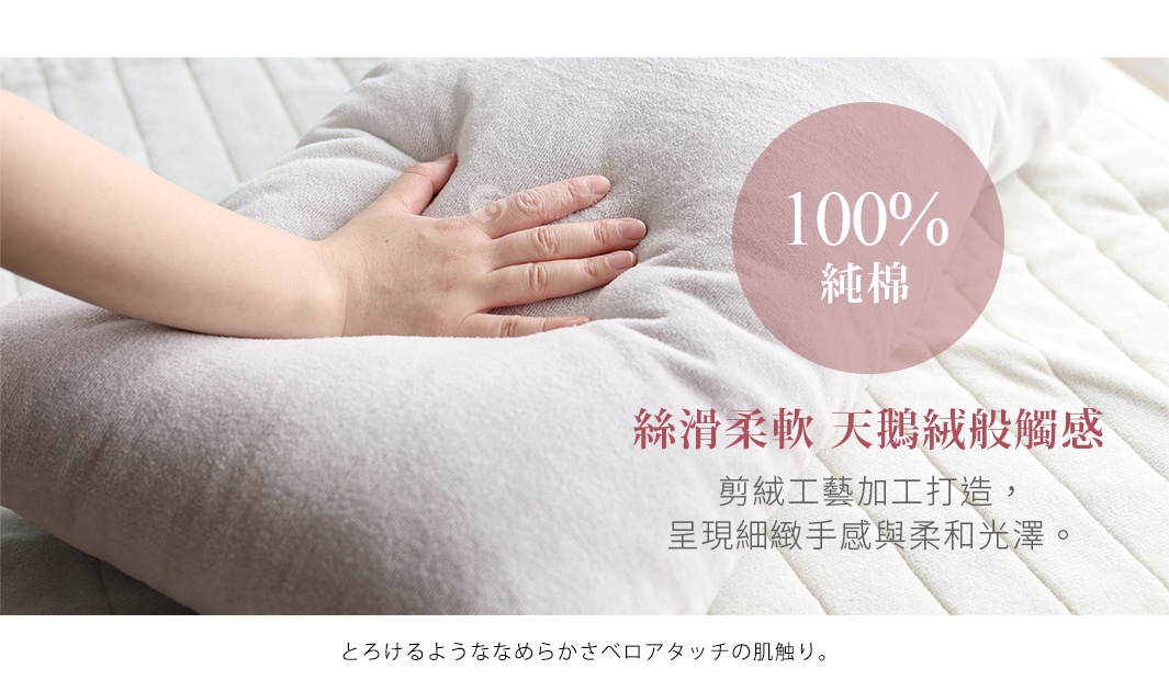 とろけるようななめらかさベロアタッチの肌触り。

100%
純棉

絲滑柔軟  天鵝絨般觸感
剪絨工藝加工打造，
呈現細緻手感與柔和光澤。
＊表面有些許毛圈露出屬正常現象，絕非次級品。
