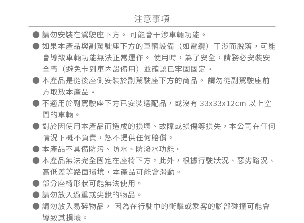 圖片文字：注意事項。請勿安裝在駕駛座下方。可能會干涉車輛功能。如果本產品與副駕駛座下方的車輛設備（如電纜）干涉而脫落，可能，會導致車輛功能無法正常運作。使用時，為了安全，請務必安裝安全帶（避免卡到車內設備用）並確認已牢固固定。本產品是從後座側安裝於副駕駛座下方的商品。請勿從副駕駛座前方取放本產品。不適用於副駕駛座下方已安裝選配品，或沒有33x33x12cm以上空間的車輛。對於因使用本產品而造成的損