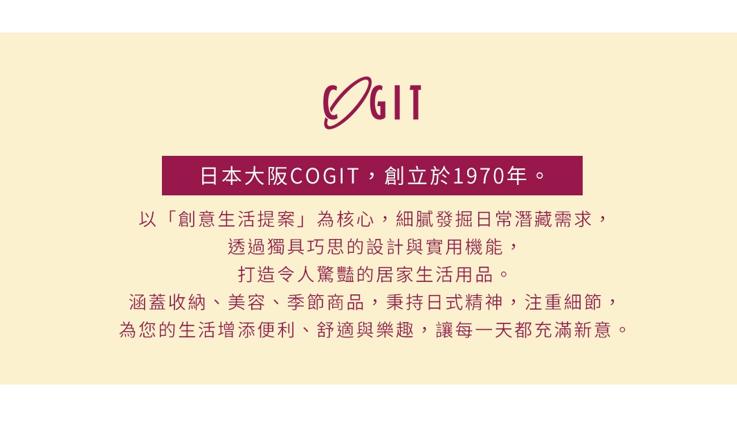 圖片文字：日本大阪COGIT，創立於1970年。以創意生活提案為核心，細膩發掘日常潛藏需求，透過獨具巧思的設計與實用機能，打造令人驚豔的居家生活用品。涵蓋收納、美容、季節商品，秉持日式精神，注重細節，為您的生活增添便利、舒適與樂趣，讓每一天都充滿新意。