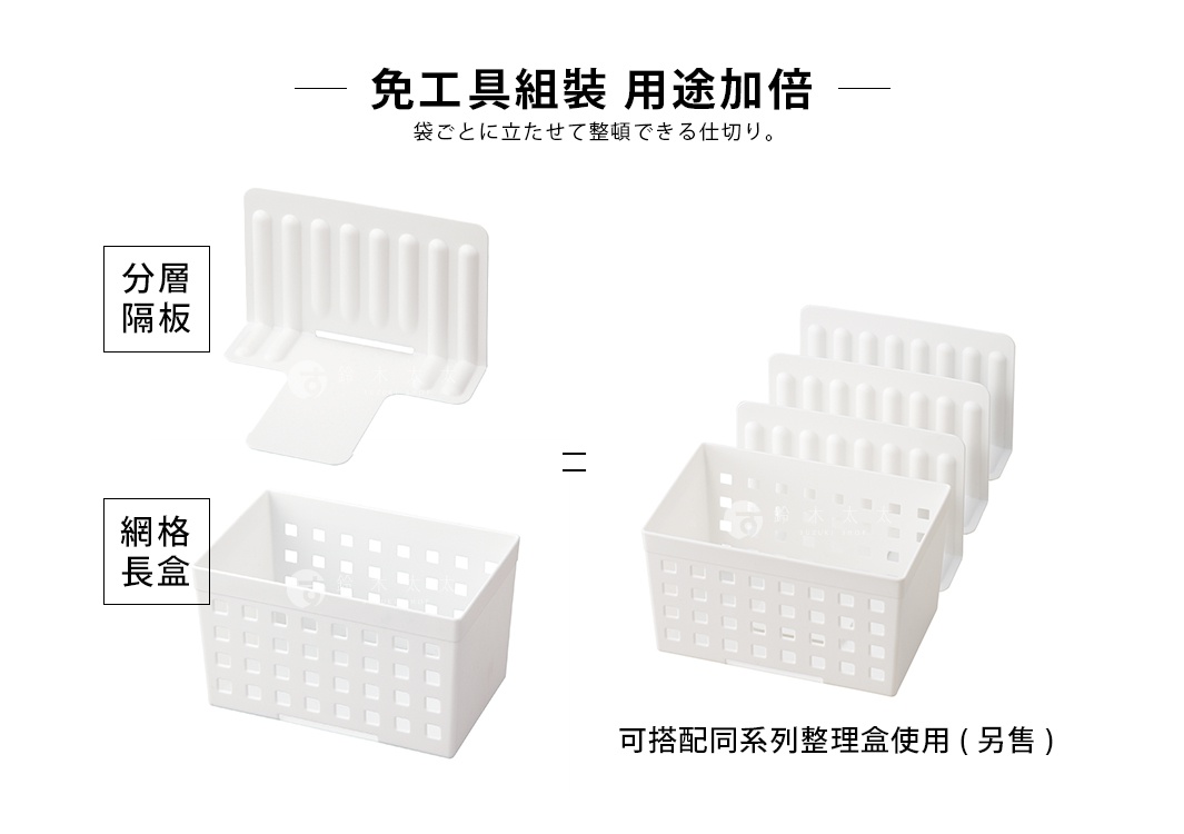 
免工具組裝  用途加倍

分層隔板

 +

=

網格長盒

袋ごとに立たせて整頓できる仕切り。

可搭配同系列整理盒使用(另售)
