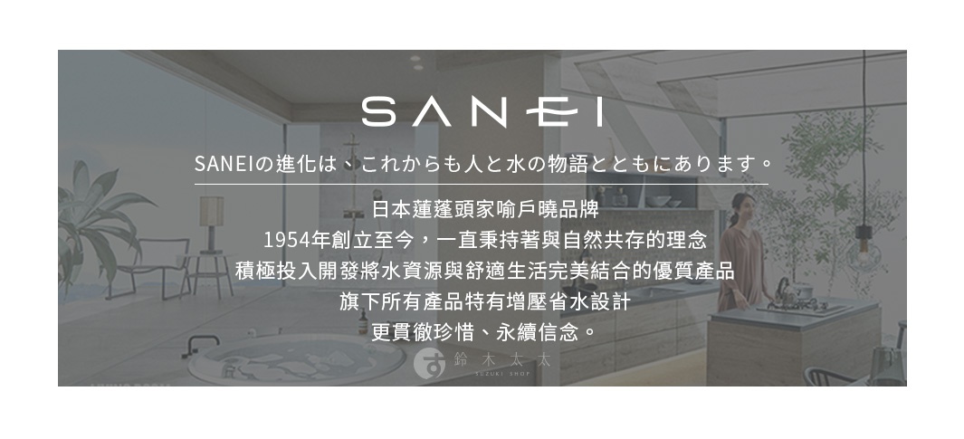圖片文字：SANEI的進化是從此以後與人和水的物語一起。日本蓮蓬頭家喻戶曉品牌，1954年創立至今，一直秉持著與自然共存的理念，積極投入開發將水資源與舒適生活完美結合的優質產品，旗下所有產品特有增壓省水設計，更貫徹珍惜、永續信念。鈴木太太SUZUKI SHOP。