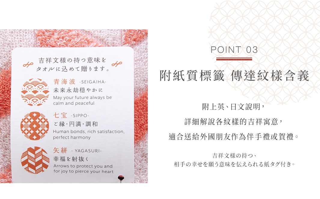 Point 03

附紙質標籤  傳達紋樣含義    

 附上英、日文說明，詳細解說各紋樣的吉祥寓意，適合送給外國朋友作為伴手禮或賀禮。

吉祥文様の持つ、相手の幸せを願う意味を伝えられる紙タグ付き。
