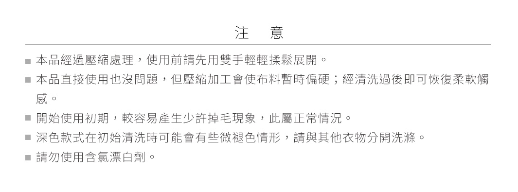 圖片文字：注意：本品經過壓縮處理，使用前請先用雙手輕輕揉鬆展開。本品直接使用也沒問題，但壓縮加工會使布料暫時偏硬；經清洗後即可恢復柔軟觸感。開始使用初期，較容易產生少許掉毛現象，此屬正常情況。深色款式在初始清洗時可能會有些微褪色情形，請與其他衣物分開洗滌。請勿使用含氯漂白劑。