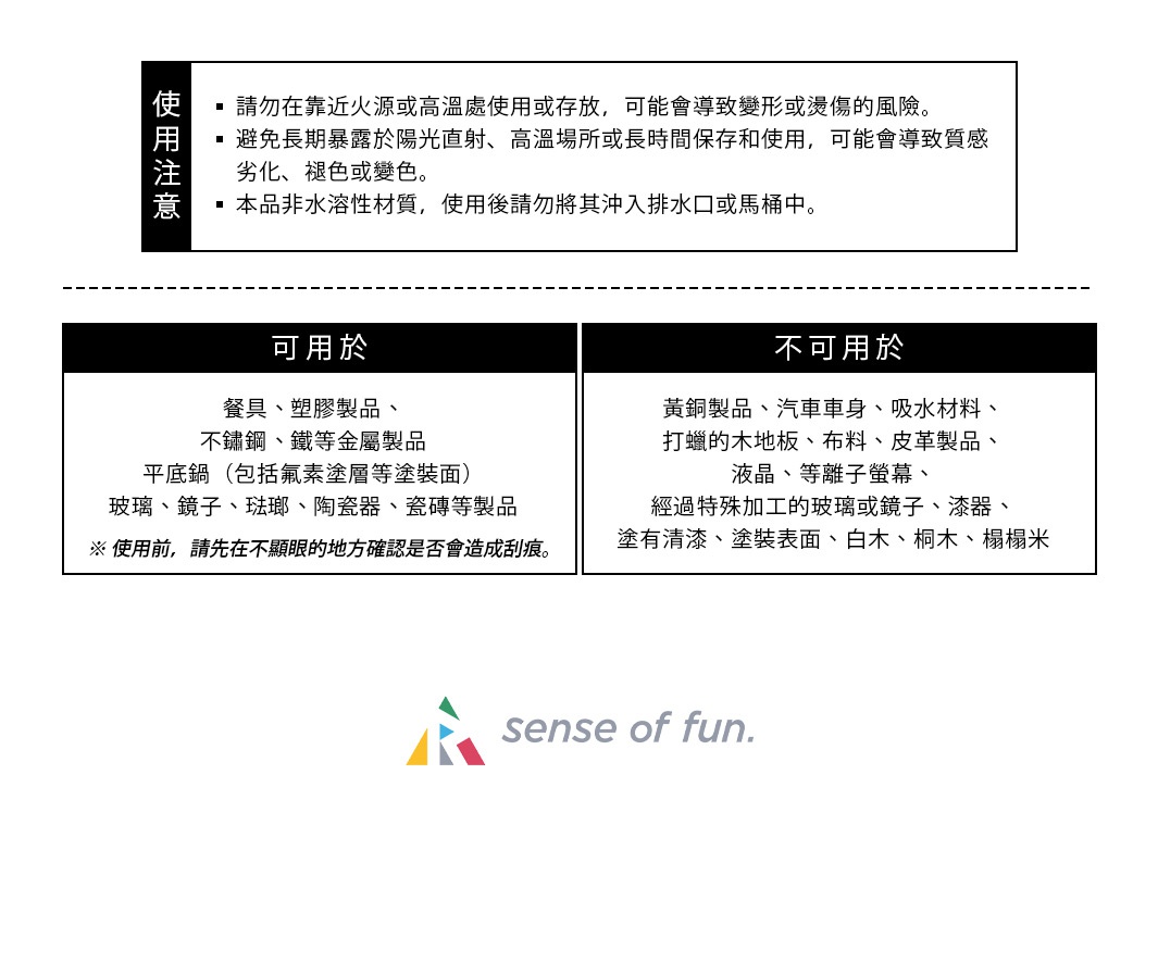 使用注意
請勿在靠近火源或高溫處使用或存放，可能會導致變形或燙傷的風險。
避免長期暴露於陽光直射、高溫場所或長時間保存和使用，可能會導致質感劣化、褪色或變色。
本品非水溶性材質，使用後請勿將其沖入排水口或馬桶中。
可用於: 
餐具
塑膠製品
不鏽鋼、鐵等金屬製品
平底鍋（包括氟素塗層等塗裝面）
玻璃、鏡子、琺瑯、陶瓷器、瓷磚等製品
※ 使用前，請先在不顯眼的地方確認是否會造成刮痕。
不可用於:
黃銅製品
汽車車身
吸水材料
打蠟的木地板
布料、皮革製品
液晶、等離子螢幕
經過特殊加工的玻璃或鏡子
漆器、塗有清漆、塗裝表面、白木、桐木、榻榻米
