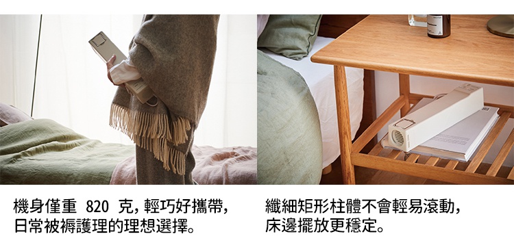 機身僅重 820 克，輕巧好攜帶，是日常被褥護理的理想選擇，纖細柱體不會輕易滾動，床邊擺放更穩定。