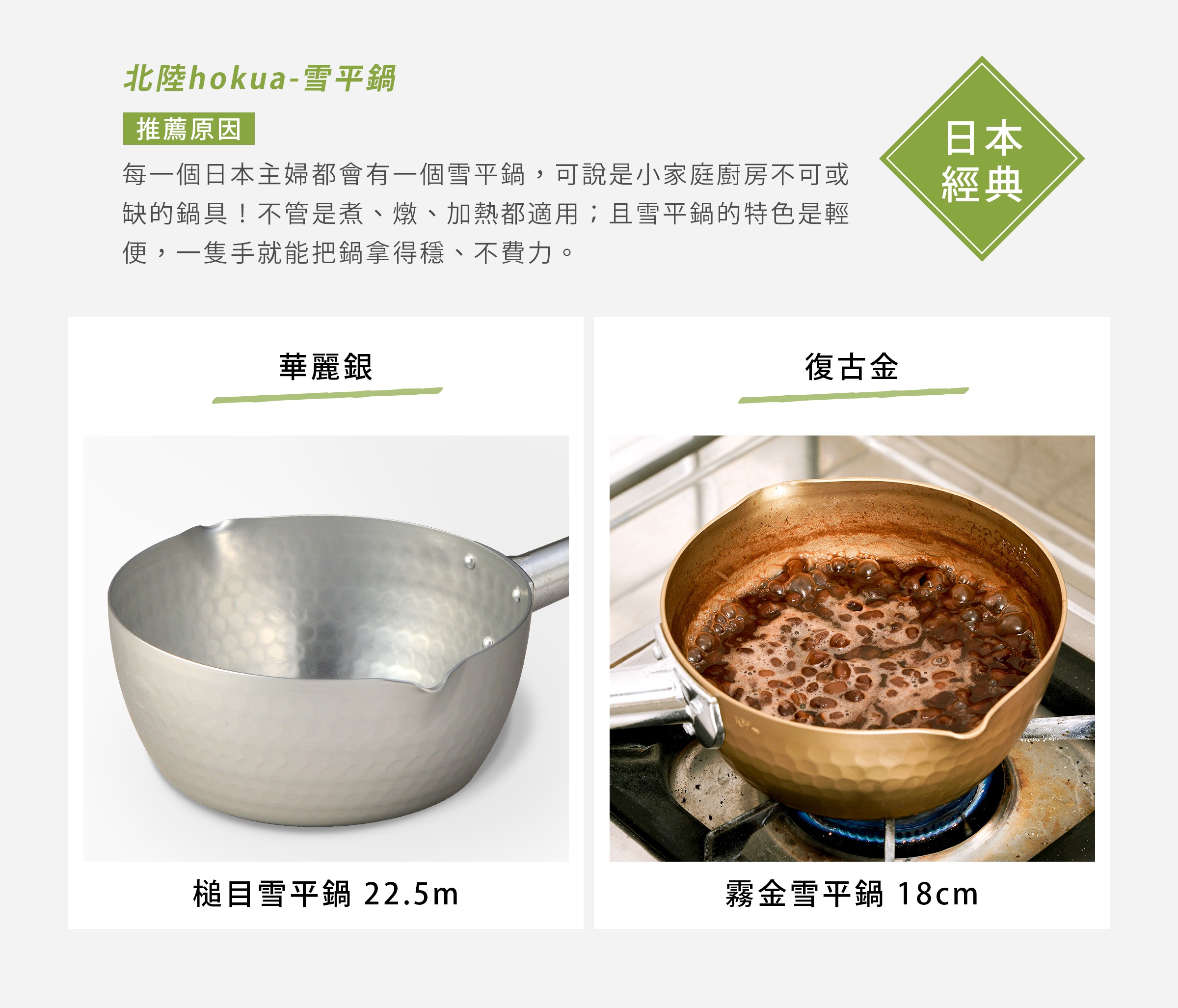 北陸hokua-雪平鍋
每一個日本主婦都會有一個雪平鍋，可說是小家庭廚房不可或缺的鍋具！不管是煮、燉、加熱都適用；且雪平鍋的特色是輕便，一隻手就能把鍋拿得穩、不費力。