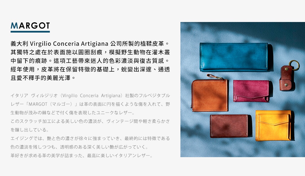 圖片文字：MARGOT 義大利 Virgilio Conceria Artigiana 公司所製的植鞣皮革。其獨特之處在於表面施以圓圈刮痕，模擬野生動物在灌木叢中留下的痕跡。這項工藝帶來迷人的色彩濃淡與復古質感。經年使用，皮革將在保留特徵的基礎上，蛻變出深邃、通透且愛不釋手的美麗光澤。義大利 Virgilio Conceria Artigiana 社製的નुल베지타ブルレザー「MARGOT(マルゴ