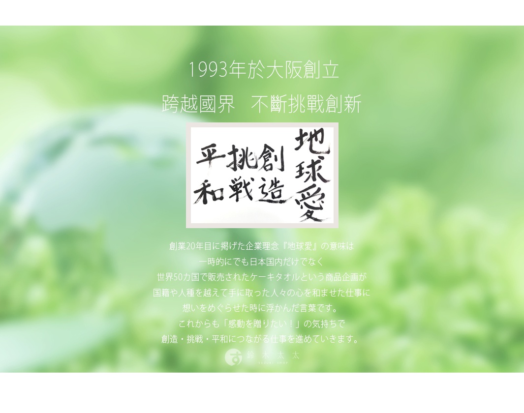 圖片文字：1993年於大阪創立，跨越國界，不斷挑戰創新。圖中書法字寫著挑戰、創造、地球愛、平和。創業20年目所訂定的企業理念地球愛，源自於公司將熱銷全球50國的蛋糕毛巾送到世界各地，跨越國籍與人種帶給人們溫暖與感動的經驗。今後將持續秉持傳遞感動的心，投入連結創造、挑戰與和平的事業。鈴木太太 SUZUKI SHOP。
