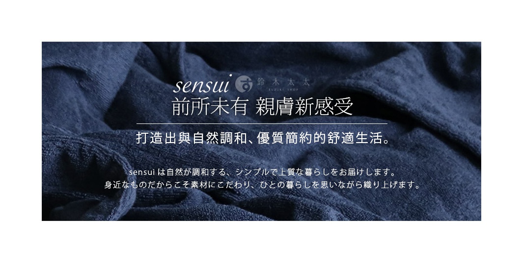                      sensui  
           前所未有 親膚新感受

打造出與自然調和、優質簡約的舒適生活。

sensuiは自然が調和する、シンプルで上質な暮らしをお届けします。
身近なものだからこそ素材にこだわり、ひとの暮らしを思いながら織り上げます。
