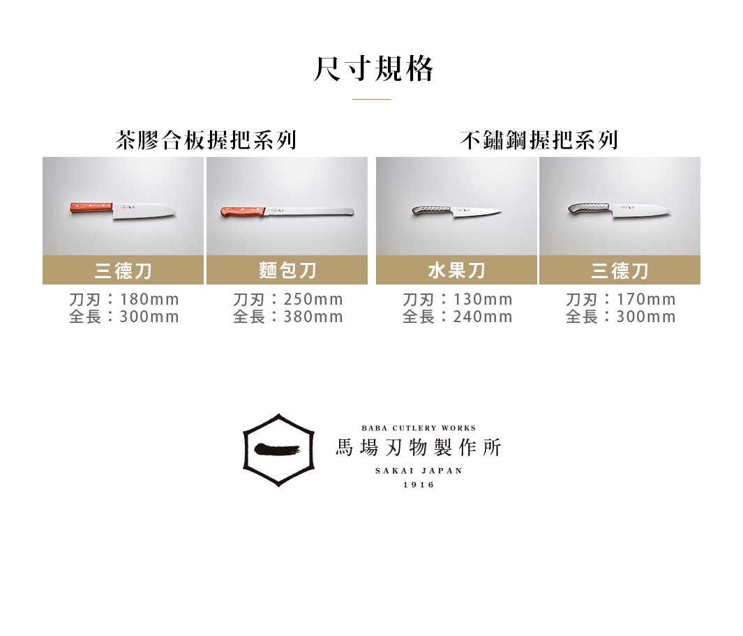 尺寸規格

茶膠合板握把系列
三德刀 刀刃：180mm、全長：300mm
麵包刀 刀刃：250mm、全長：380mm

不鏽鋼握把系列
水果刀 刀刃：130mm、全長：240mm
三德刀 刀刃：170mm、全長：300mm


