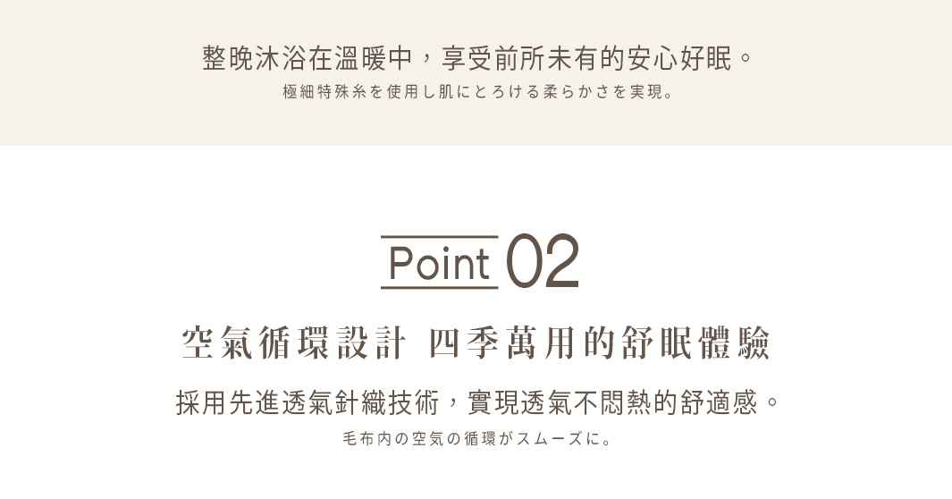 空氣循環設計
四季萬用的舒眠體驗

採用先進透氣針織技術，
實現透氣不悶熱的舒適感。


透氣性佳是否代表保暖性下降？
實際上並非如此！


讓毛毯內的空氣循環流暢，
同時鎖住暖空氣，兼具保暖力與抗悶熱特性。

毛布内の空気の循環がスムーズに。
