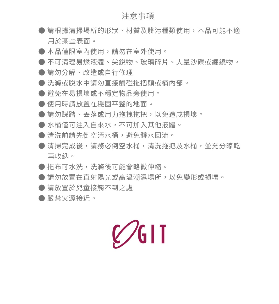 圖片文字：注意事項，請根據清掃場所的形狀、材質及髒污種類使用，本品可能不適用於某些表面。本品僅限室內使用，請勿在室外使用。不可清理易燃液體、尖銳物、玻璃碎片、大量沙礫或纏繞物。請勿分解、改造或自行修理。洗滌或脫水中請勿直接觸碰拖把頭或桶內部。避免在易損壞或不穩定物品旁使用。使用時請放置在穩固平整的地面。請勿踩踏、丟落或用力拖拽拖把，以免造成損壞。水桶僅可注入自來水，不可加入其他液體。清洗前請先倒空
