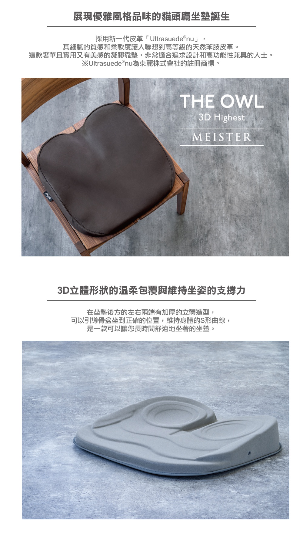 圖片文字：展現優雅風格品味的貓頭鷹坐墊誕生，採用新一代皮革 Ultrasuede nu，其細膩的質感和柔軟度讓人聯想到高等級的天然苯胺皮革，這款奢華且實用又有美感的凝膠靠墊，非常適合追求設計和高功能性兼具的人士。3D立體形狀的溫柔包覆與維持坐姿的支撐力，在坐墊後方的左右兩端有加厚的立體造型，可以引導骨盆坐到正確的位置，維持身體的S形曲線，是一款可以讓您長時間舒適地坐著的坐墊。
