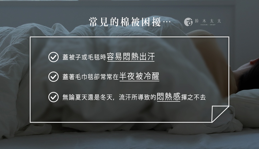 常見的棉被困擾…

蓋被子或毛毯時容易悶熱出汗
蓋著毛巾毯卻常常在半夜被冷醒
無論夏天還是冬天，流汗所導致的悶熱感揮之不去
