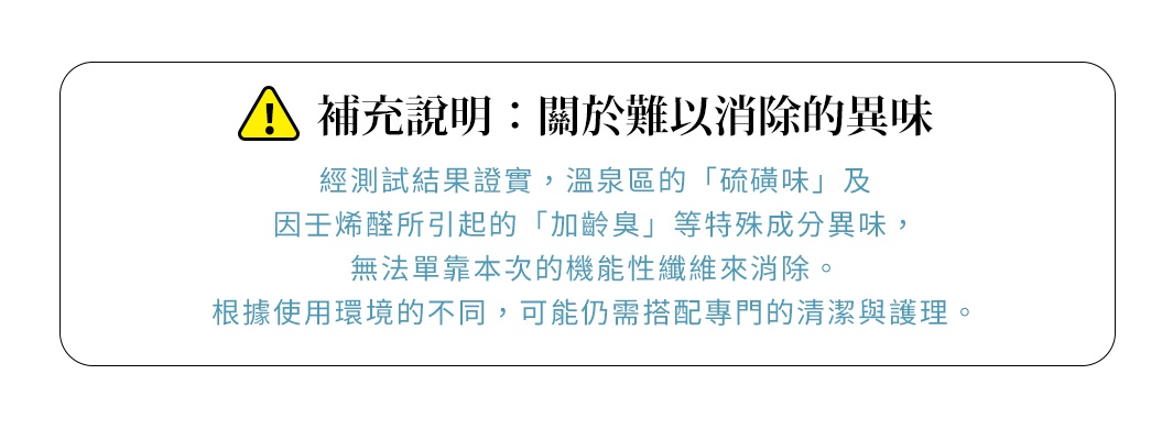 圖片文字：補充說明：關於難以消除的異味。經測試結果證實，溫泉區的硫磺味及因壬烯醛所引起的加齡臭等特殊成分異味，無法單靠本次的機能性纖維來消除。根據使用環境的不同，可能仍需搭配專門的清潔與護理。