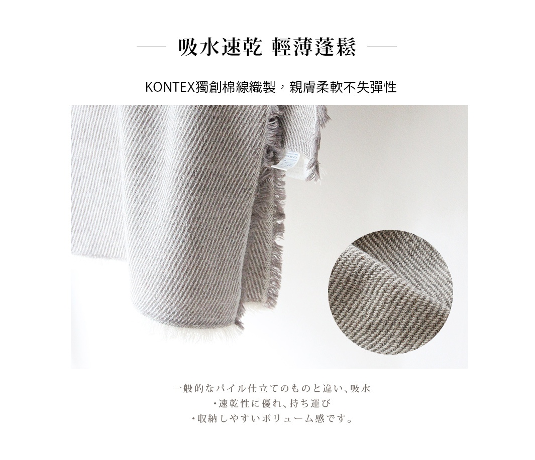 　　　吸水速乾    輕薄蓬鬆  

  KONTEX獨創棉線織製，親膚柔軟不失彈性

一般的なパイル仕立てのものと違い、吸水・速乾性に優れ、持ち運び・収納しやすいボリューム感です。