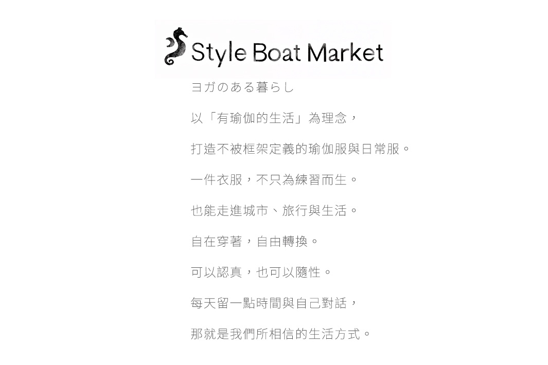 文字提取模式： Style Boat Market ヨガのある暮らし 以「有瑜伽的生活」為理念， 打造不被框架定義的瑜伽服與日常服。 一件衣服，不只為練習而生。 也能走進城市、旅行與生活。 自在的穿著，自由轉換。 可以認真，也可以隨性。 每天留一點時間與自己對話， 那就是我們所相信的生活方式。