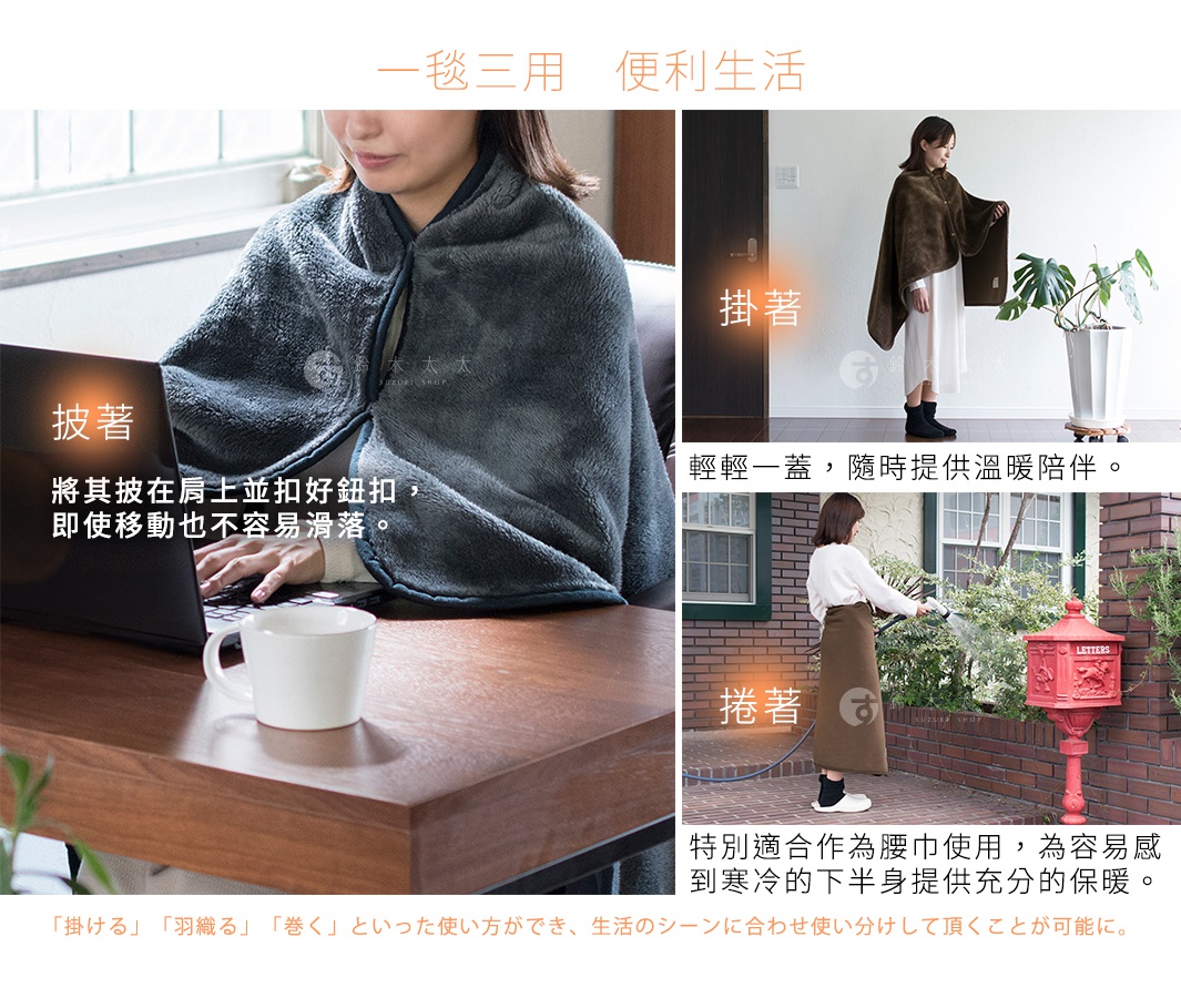 一毯三用   便利生活

  「掛著」

輕輕一蓋，隨時提供溫暖陪伴。

   「披著」

將其披在肩上並扣好鈕扣，
即使移動也不容易滑落。

 「捲著」

特別適合作為腰巾使用，
為容易感到寒冷的下半身提供充分的保暖。

「掛ける」「羽織る」「巻く」といった使い方ができ、生活のシーンに合わせ使い分けして頂くことが可能に。

