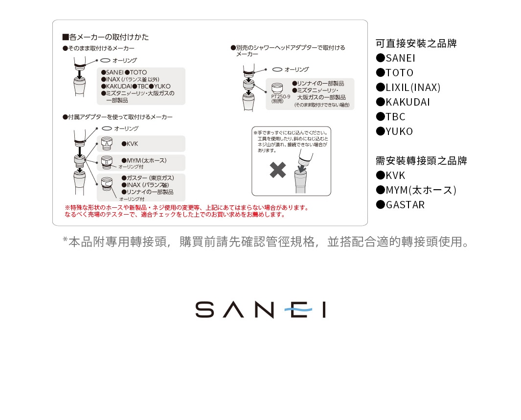 可直接安裝之品牌
●SANEI 
●TOTO
●LIXIL(INAX)
●KAKUDAI
●TBC
●YUKO

需安裝轉接頭之品牌
●KVK
●MYM(太ホース)
●GASTAR

＊本品附專用轉接頭，
購買前請先確認管徑規格，
並搭配合適的轉接頭使用。
