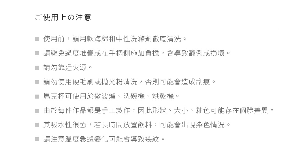 ご使用上の注意
使用前，請用軟海綿和中性洗滌劑徹底清洗。
請避免過度堆疊或在手柄側施加負擔，會導致翻倒或損壞。
請勿靠近火源。
請勿使用硬毛刷或拋光粉清洗，否則可能會造成刮痕。
馬克杯可使用於微波爐、洗碗機、烘乾機。
由於每件作品都是手工製作，因此形狀、大小、釉色可能存在個體差異。
其吸水性很強，若長時間放置飲料，可能會出現染色情況。
請注意溫度急遽變化可能會導致裂紋。
