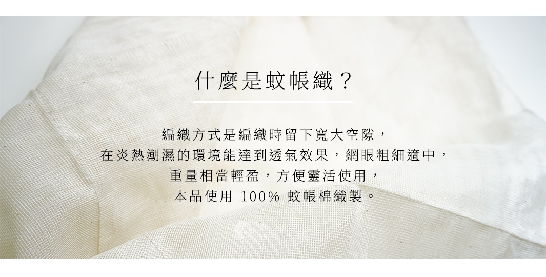 什麼是蚊帳織？ 編織方式是編織時留下寬大空隙，在炎熱潮濕的環境能達到透氣效果，網眼粗細適中，重量相當輕盈，方便靈活使用。