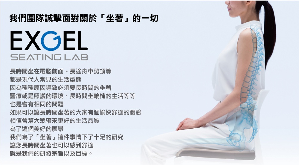圖片文字：我們團隊誠摯面對關於坐著的一切。EXGEL SEATING LAB。長時間坐在電腦前面、長途舟車勞頓等，都是現代人常見的生活型態。因為種種原因導致必須要長時間的坐著，醫療或是照護的環境、長時間坐輪椅的生活等等，也是會有相同的問題。如果可以讓長時間坐著的大家有個愉快舒適的體驗，相信會幫大眾帶來更好的生活品質。為了這個美好的願景，我們為了坐著這件事情下了十足的研究，讓您長時間坐著也可以感到舒