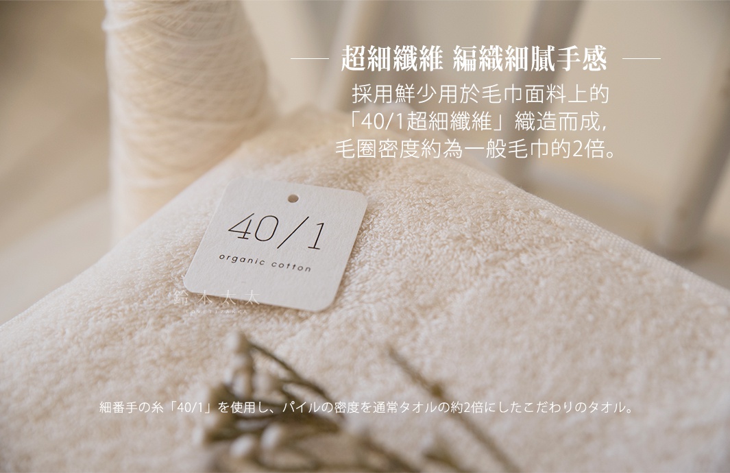 細番手の糸「40/1」を使用し、パイルの密度を通常タオルの約2倍にしたこだわりのタオル。

       超細纖維   編織細膩手感

採用鮮少用於毛巾面料上的
「40/1超細纖維」織造而成，
毛圈密度約為一般毛巾的2倍。
