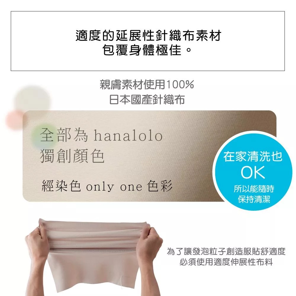 圖片文字：適度的延展性針織布素材，包覆身體極佳。親膚素材使用百分之百日本國產針織布。全部為hanalolo獨創顏色，經染色only one色彩。在家清洗也OK，所以能隨時保持清潔。為了讓發泡粒子創造服貼舒適度，必須使用適度伸展性布料。