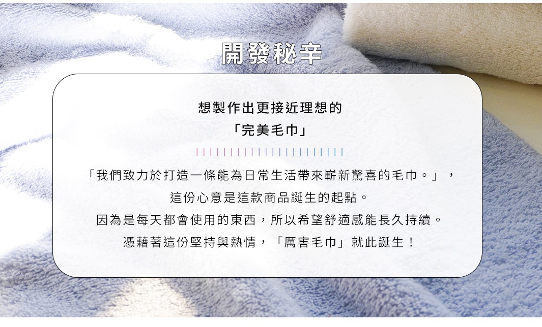 圖片文字：開發秘辛 想製作出更接近理想的「完美毛巾」 「我們致力於打造一條能為日常生活帶來嶄新驚喜的毛巾。」 這份心意是這款商品誕生的起點。 因為是每天都會使用的東西，所以希望舒適感能長久持續。 憑藉著這份堅持與熱情，「YABAI毛巾」就此誕生！