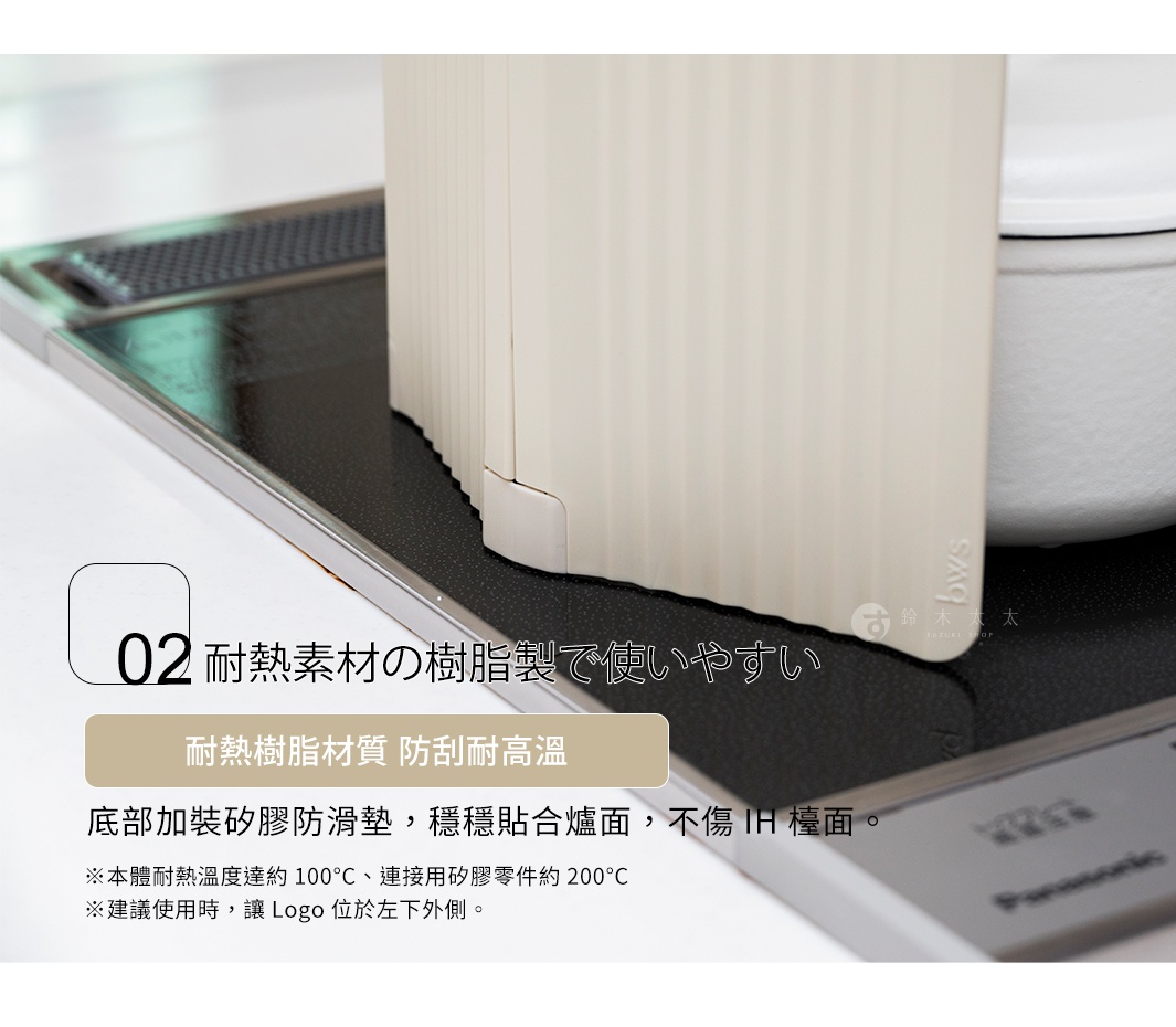 耐熱素材の樹脂製で使いやすい 耐熱樹脂材質 防刮耐高溫 底部加裝矽膠防滑墊，穩穩貼合爐面，不傷 IH 檯面。 ※本體耐熱溫度達約 100°C、連接用矽膠零件約 200°C ※建議使用時，讓 Logo 位於左下外側。