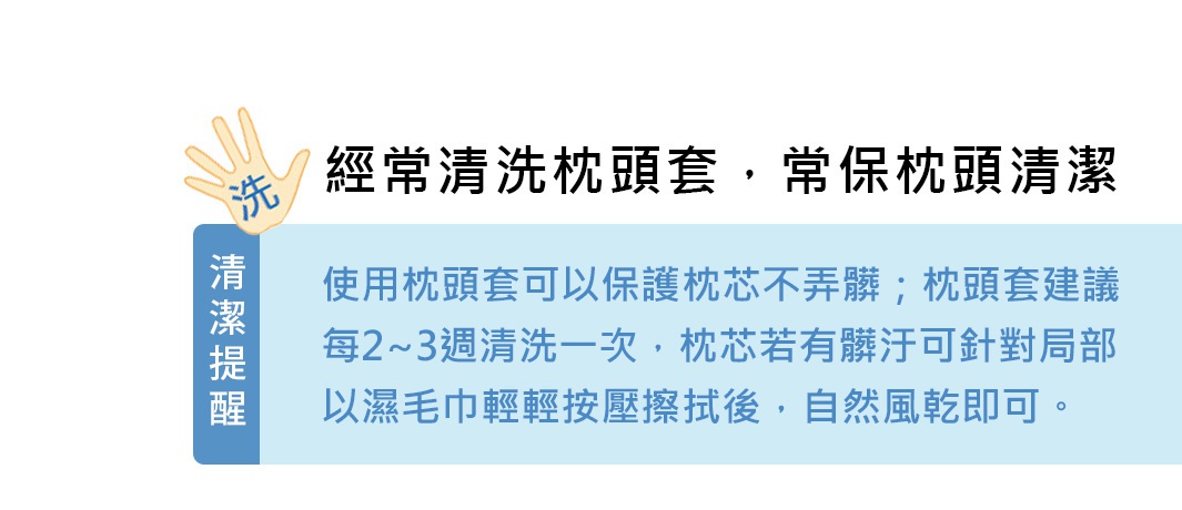 經常清洗枕頭套，常保枕頭清潔
清潔提醒
使用枕頭套可以保護枕芯不弄髒；枕頭套建議每2~3週清洗一次，枕芯若有髒汙可針對局部以濕毛巾輕輕按壓擦拭後，自然風乾即可。