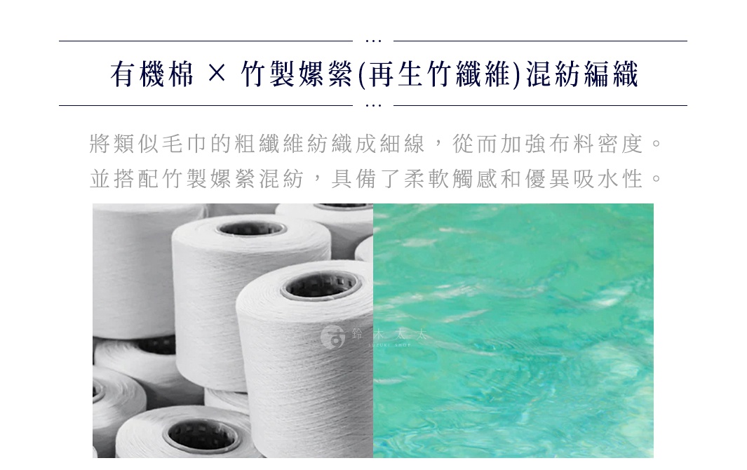有機棉 x 竹製嫘縈(再生竹纖維)混紡編織
將類似毛巾的粗纖維紡織成細線，從而加強布料密度。
並搭配竹製嫘縈混紡，具備了柔軟觸感和優異吸水性。
