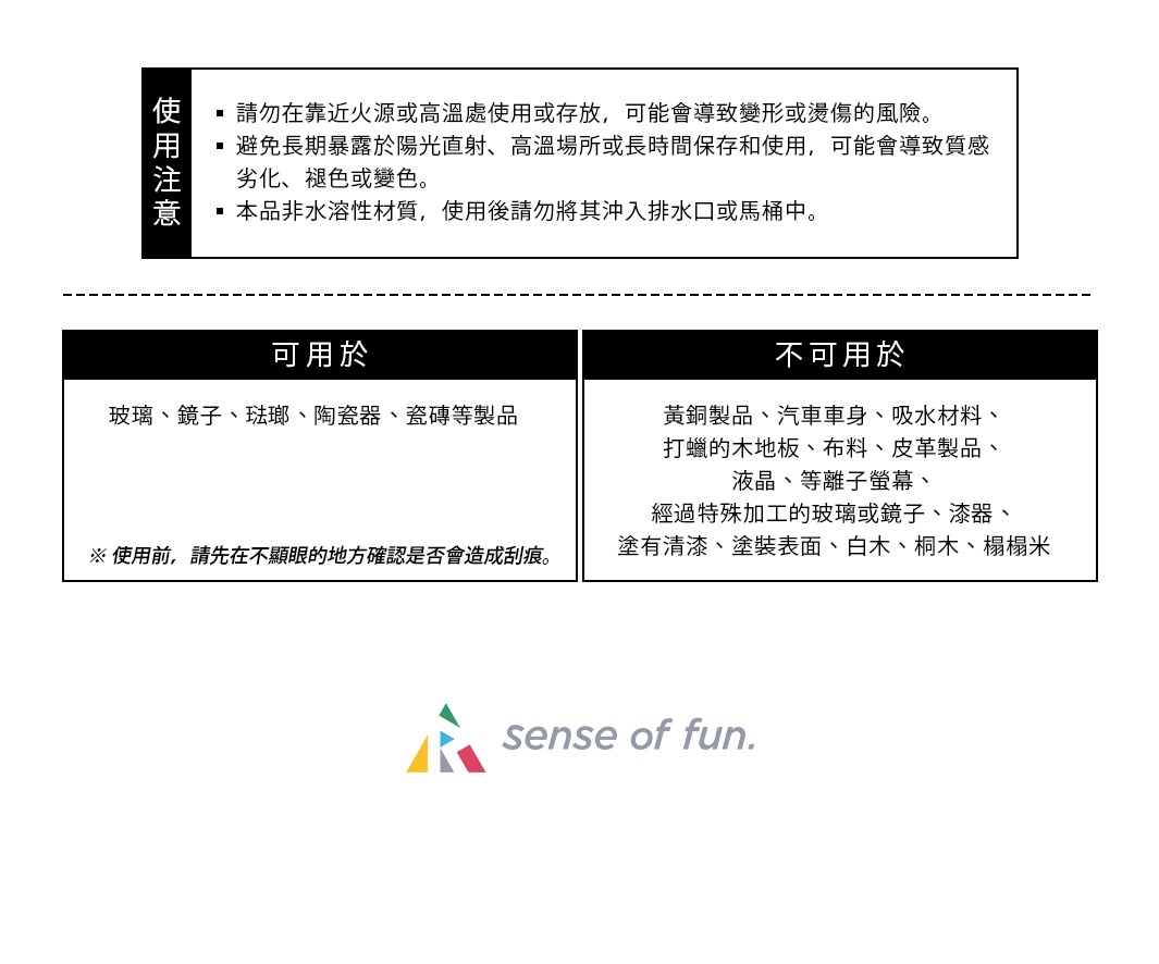 使用注意
請勿在靠近火源或高溫處使用或存放，可能會導致變形或燙傷的風險。
避免長期暴露於陽光直射、高溫場所或長時間保存和使用，可能會導致質感劣化、褪色或變色。
本品非水溶性材質，使用後請勿將其沖入排水口或馬桶中。
可用於: 
玻璃、鏡子、琺瑯、陶瓷器、瓷磚等製品
※ 使用前，請先在不顯眼的地方確認是否會造成刮痕。
不可用於:
黃銅製品
汽車車身
吸水材料
打蠟的木地板
布料、皮革製品
液晶、等離子螢幕
經過特殊加工的玻璃或鏡子
漆器、塗有清漆、塗裝表面、白木、桐木、榻榻米
