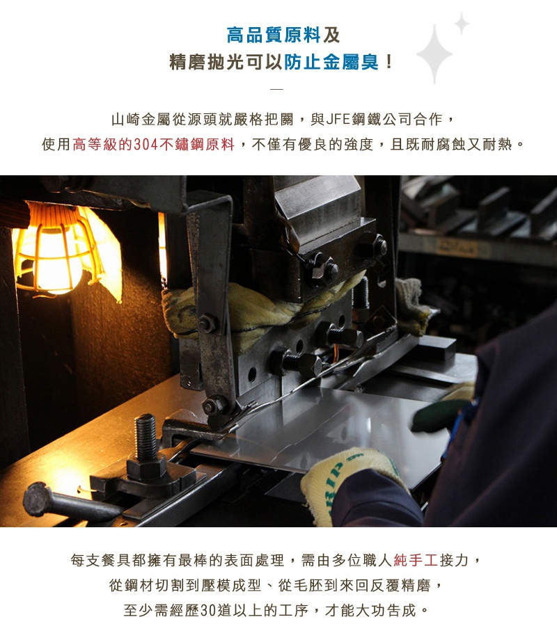 圖片文字：高品質原料及精磨拋光可以防止金屬異味！山崎金屬從源頭就嚴格把關，與JFE鋼鐵公司合作，使用高級的304不鏽鋼原料，不僅有優良的強度，且既耐腐蝕又耐熱。每支餐具都擁有最棒的表面處理，需由多位職人純手工接力，從鋼材切割到壓模成型、從毛胚到來回覆精磨，至少需經歷30道以上的工序，才能大功告成。